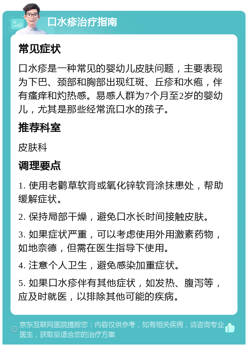 口水疹治疗指南 常见症状 口水疹是一种常见的婴幼儿皮肤问题，主要表现为下巴、颈部和胸部出现红斑、丘疹和水疱，伴有瘙痒和灼热感。易感人群为7个月至2岁的婴幼儿，尤其是那些经常流口水的孩子。 推荐科室 皮肤科 调理要点 1. 使用老鹳草软膏或氧化锌软膏涂抹患处，帮助缓解症状。 2. 保持局部干燥，避免口水长时间接触皮肤。 3. 如果症状严重，可以考虑使用外用激素药物，如地奈德，但需在医生指导下使用。 4. 注意个人卫生，避免感染加重症状。 5. 如果口水疹伴有其他症状，如发热、腹泻等，应及时就医，以排除其他可能的疾病。