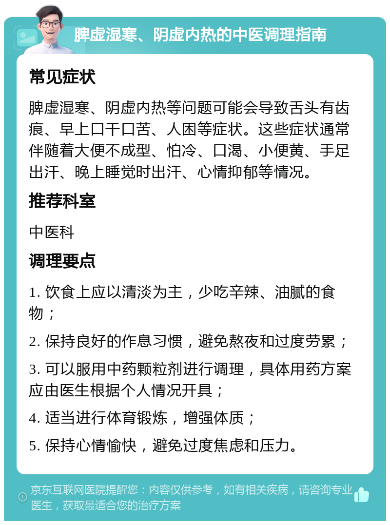 脾虚湿寒、阴虚内热的中医调理指南 常见症状 脾虚湿寒、阴虚内热等问题可能会导致舌头有齿痕、早上口干口苦、人困等症状。这些症状通常伴随着大便不成型、怕冷、口渴、小便黄、手足出汗、晚上睡觉时出汗、心情抑郁等情况。 推荐科室 中医科 调理要点 1. 饮食上应以清淡为主，少吃辛辣、油腻的食物； 2. 保持良好的作息习惯，避免熬夜和过度劳累； 3. 可以服用中药颗粒剂进行调理，具体用药方案应由医生根据个人情况开具； 4. 适当进行体育锻炼，增强体质； 5. 保持心情愉快，避免过度焦虑和压力。