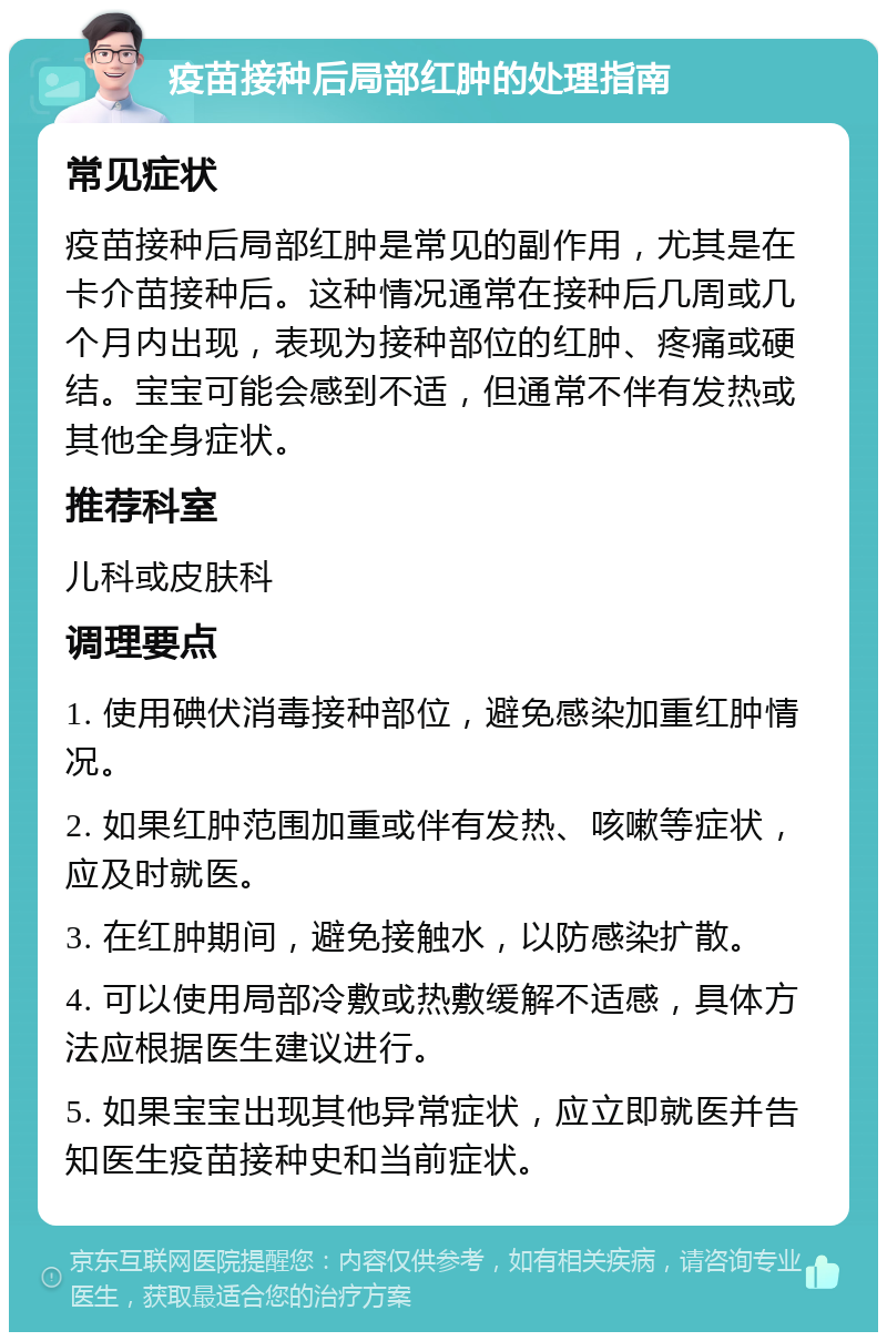 疫苗接种后局部红肿的处理指南 常见症状 疫苗接种后局部红肿是常见的副作用，尤其是在卡介苗接种后。这种情况通常在接种后几周或几个月内出现，表现为接种部位的红肿、疼痛或硬结。宝宝可能会感到不适，但通常不伴有发热或其他全身症状。 推荐科室 儿科或皮肤科 调理要点 1. 使用碘伏消毒接种部位，避免感染加重红肿情况。 2. 如果红肿范围加重或伴有发热、咳嗽等症状，应及时就医。 3. 在红肿期间，避免接触水，以防感染扩散。 4. 可以使用局部冷敷或热敷缓解不适感，具体方法应根据医生建议进行。 5. 如果宝宝出现其他异常症状，应立即就医并告知医生疫苗接种史和当前症状。