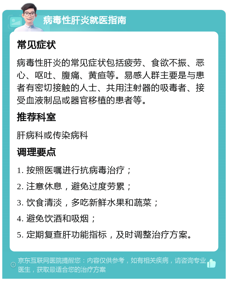 病毒性肝炎就医指南 常见症状 病毒性肝炎的常见症状包括疲劳、食欲不振、恶心、呕吐、腹痛、黄疸等。易感人群主要是与患者有密切接触的人士、共用注射器的吸毒者、接受血液制品或器官移植的患者等。 推荐科室 肝病科或传染病科 调理要点 1. 按照医嘱进行抗病毒治疗； 2. 注意休息，避免过度劳累； 3. 饮食清淡，多吃新鲜水果和蔬菜； 4. 避免饮酒和吸烟； 5. 定期复查肝功能指标，及时调整治疗方案。