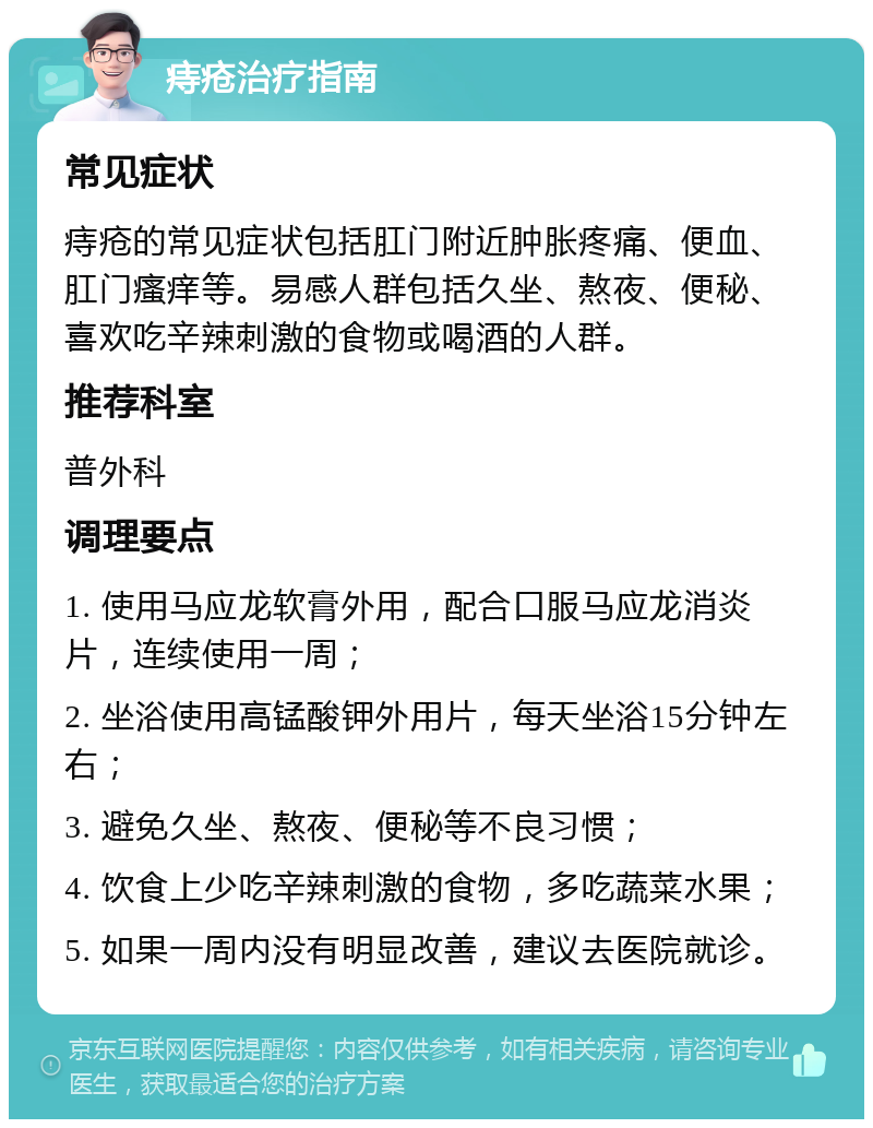 痔疮治疗指南 常见症状 痔疮的常见症状包括肛门附近肿胀疼痛、便血、肛门瘙痒等。易感人群包括久坐、熬夜、便秘、喜欢吃辛辣刺激的食物或喝酒的人群。 推荐科室 普外科 调理要点 1. 使用马应龙软膏外用，配合口服马应龙消炎片，连续使用一周； 2. 坐浴使用高锰酸钾外用片，每天坐浴15分钟左右； 3. 避免久坐、熬夜、便秘等不良习惯； 4. 饮食上少吃辛辣刺激的食物，多吃蔬菜水果； 5. 如果一周内没有明显改善，建议去医院就诊。