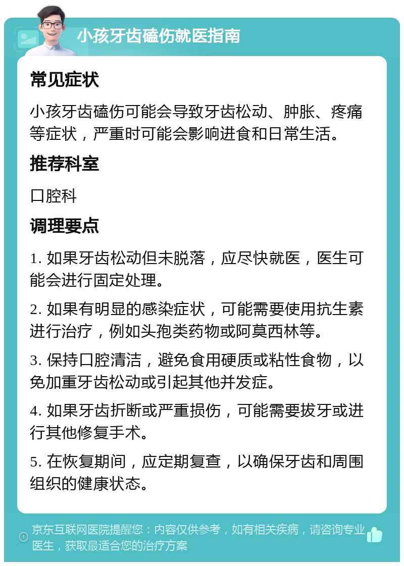 小孩牙齿磕伤就医指南 常见症状 小孩牙齿磕伤可能会导致牙齿松动、肿胀、疼痛等症状，严重时可能会影响进食和日常生活。 推荐科室 口腔科 调理要点 1. 如果牙齿松动但未脱落，应尽快就医，医生可能会进行固定处理。 2. 如果有明显的感染症状，可能需要使用抗生素进行治疗，例如头孢类药物或阿莫西林等。 3. 保持口腔清洁，避免食用硬质或粘性食物，以免加重牙齿松动或引起其他并发症。 4. 如果牙齿折断或严重损伤，可能需要拔牙或进行其他修复手术。 5. 在恢复期间，应定期复查，以确保牙齿和周围组织的健康状态。