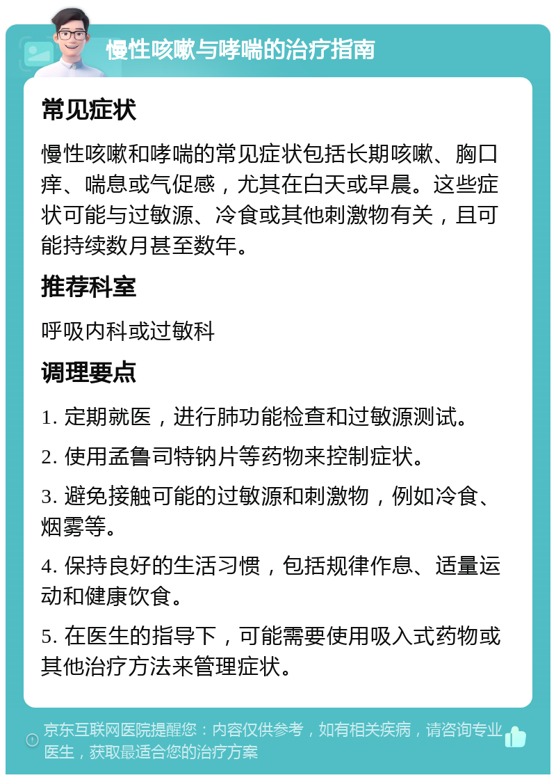 慢性咳嗽与哮喘的治疗指南 常见症状 慢性咳嗽和哮喘的常见症状包括长期咳嗽、胸口痒、喘息或气促感，尤其在白天或早晨。这些症状可能与过敏源、冷食或其他刺激物有关，且可能持续数月甚至数年。 推荐科室 呼吸内科或过敏科 调理要点 1. 定期就医，进行肺功能检查和过敏源测试。 2. 使用孟鲁司特钠片等药物来控制症状。 3. 避免接触可能的过敏源和刺激物，例如冷食、烟雾等。 4. 保持良好的生活习惯，包括规律作息、适量运动和健康饮食。 5. 在医生的指导下，可能需要使用吸入式药物或其他治疗方法来管理症状。