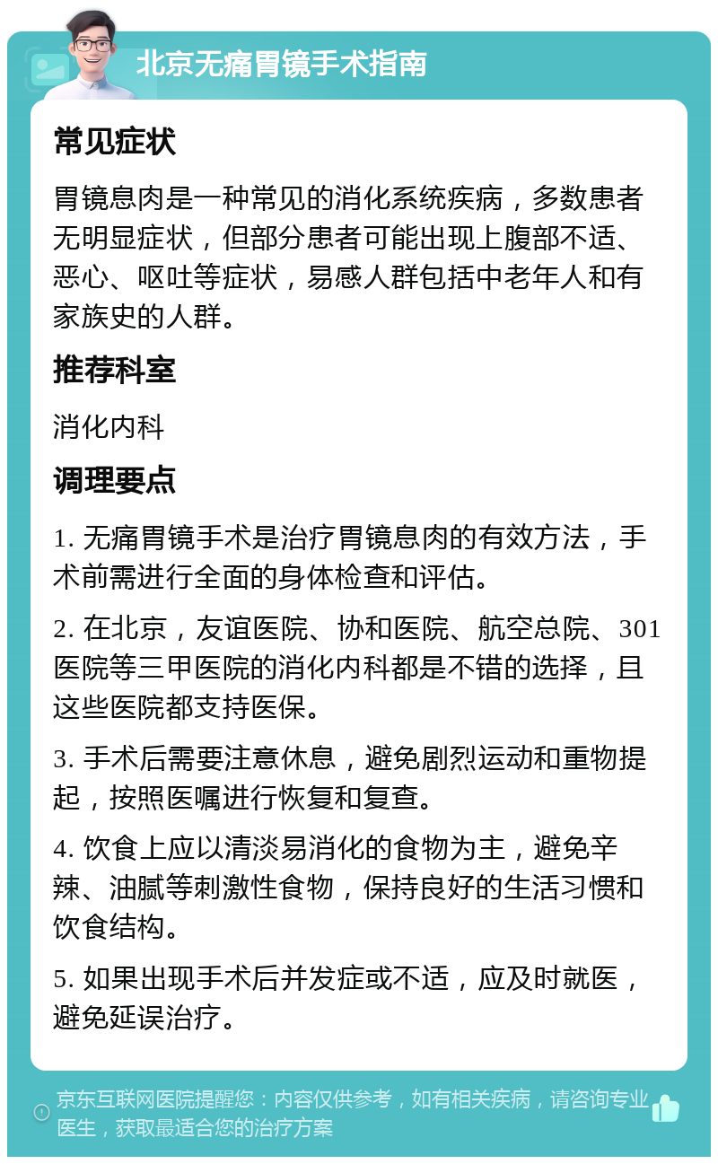 北京无痛胃镜手术指南 常见症状 胃镜息肉是一种常见的消化系统疾病，多数患者无明显症状，但部分患者可能出现上腹部不适、恶心、呕吐等症状，易感人群包括中老年人和有家族史的人群。 推荐科室 消化内科 调理要点 1. 无痛胃镜手术是治疗胃镜息肉的有效方法，手术前需进行全面的身体检查和评估。 2. 在北京，友谊医院、协和医院、航空总院、301医院等三甲医院的消化内科都是不错的选择，且这些医院都支持医保。 3. 手术后需要注意休息，避免剧烈运动和重物提起，按照医嘱进行恢复和复查。 4. 饮食上应以清淡易消化的食物为主，避免辛辣、油腻等刺激性食物，保持良好的生活习惯和饮食结构。 5. 如果出现手术后并发症或不适，应及时就医，避免延误治疗。