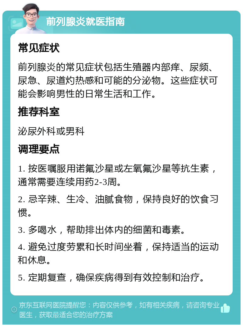 前列腺炎就医指南 常见症状 前列腺炎的常见症状包括生殖器内部痒、尿频、尿急、尿道灼热感和可能的分泌物。这些症状可能会影响男性的日常生活和工作。 推荐科室 泌尿外科或男科 调理要点 1. 按医嘱服用诺氟沙星或左氧氟沙星等抗生素，通常需要连续用药2-3周。 2. 忌辛辣、生冷、油腻食物，保持良好的饮食习惯。 3. 多喝水，帮助排出体内的细菌和毒素。 4. 避免过度劳累和长时间坐着，保持适当的运动和休息。 5. 定期复查，确保疾病得到有效控制和治疗。