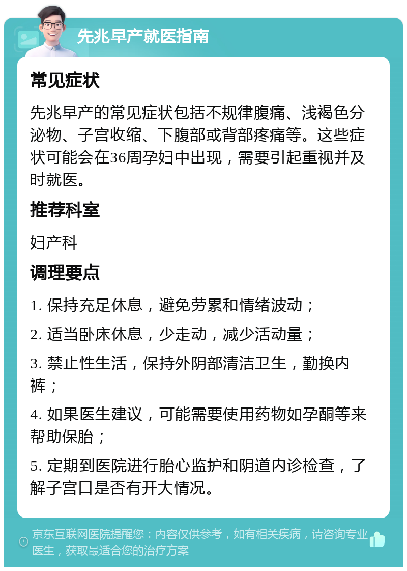 先兆早产就医指南 常见症状 先兆早产的常见症状包括不规律腹痛、浅褐色分泌物、子宫收缩、下腹部或背部疼痛等。这些症状可能会在36周孕妇中出现，需要引起重视并及时就医。 推荐科室 妇产科 调理要点 1. 保持充足休息，避免劳累和情绪波动； 2. 适当卧床休息，少走动，减少活动量； 3. 禁止性生活，保持外阴部清洁卫生，勤换内裤； 4. 如果医生建议，可能需要使用药物如孕酮等来帮助保胎； 5. 定期到医院进行胎心监护和阴道内诊检查，了解子宫口是否有开大情况。