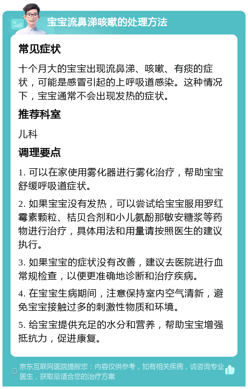 宝宝流鼻涕咳嗽的处理方法 常见症状 十个月大的宝宝出现流鼻涕、咳嗽、有痰的症状，可能是感冒引起的上呼吸道感染。这种情况下，宝宝通常不会出现发热的症状。 推荐科室 儿科 调理要点 1. 可以在家使用雾化器进行雾化治疗，帮助宝宝舒缓呼吸道症状。 2. 如果宝宝没有发热，可以尝试给宝宝服用罗红霉素颗粒、桔贝合剂和小儿氨酚那敏安糖浆等药物进行治疗，具体用法和用量请按照医生的建议执行。 3. 如果宝宝的症状没有改善，建议去医院进行血常规检查，以便更准确地诊断和治疗疾病。 4. 在宝宝生病期间，注意保持室内空气清新，避免宝宝接触过多的刺激性物质和环境。 5. 给宝宝提供充足的水分和营养，帮助宝宝增强抵抗力，促进康复。