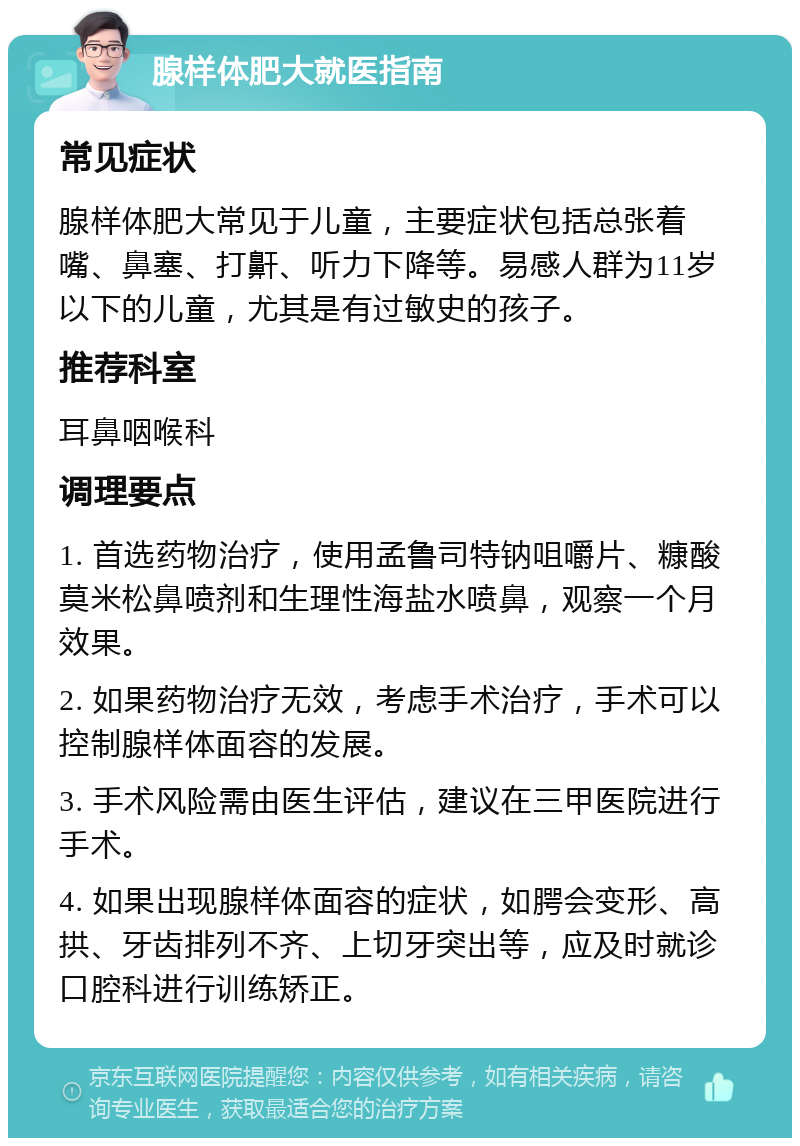 腺样体肥大就医指南 常见症状 腺样体肥大常见于儿童，主要症状包括总张着嘴、鼻塞、打鼾、听力下降等。易感人群为11岁以下的儿童，尤其是有过敏史的孩子。 推荐科室 耳鼻咽喉科 调理要点 1. 首选药物治疗，使用孟鲁司特钠咀嚼片、糠酸莫米松鼻喷剂和生理性海盐水喷鼻，观察一个月效果。 2. 如果药物治疗无效，考虑手术治疗，手术可以控制腺样体面容的发展。 3. 手术风险需由医生评估，建议在三甲医院进行手术。 4. 如果出现腺样体面容的症状，如腭会变形、高拱、牙齿排列不齐、上切牙突出等，应及时就诊口腔科进行训练矫正。