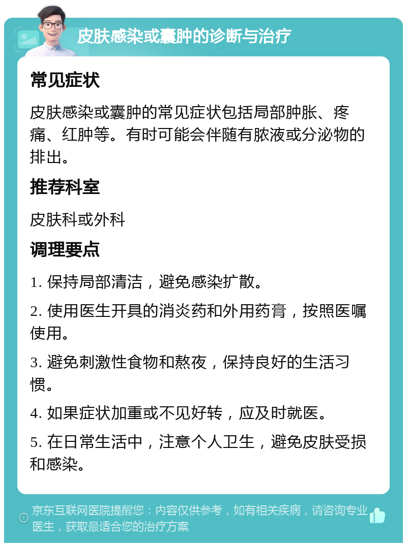 皮肤感染或囊肿的诊断与治疗 常见症状 皮肤感染或囊肿的常见症状包括局部肿胀、疼痛、红肿等。有时可能会伴随有脓液或分泌物的排出。 推荐科室 皮肤科或外科 调理要点 1. 保持局部清洁，避免感染扩散。 2. 使用医生开具的消炎药和外用药膏，按照医嘱使用。 3. 避免刺激性食物和熬夜，保持良好的生活习惯。 4. 如果症状加重或不见好转，应及时就医。 5. 在日常生活中，注意个人卫生，避免皮肤受损和感染。