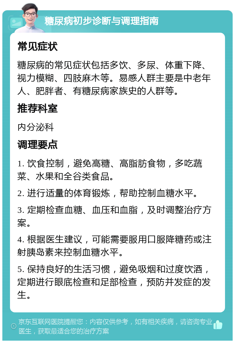 糖尿病初步诊断与调理指南 常见症状 糖尿病的常见症状包括多饮、多尿、体重下降、视力模糊、四肢麻木等。易感人群主要是中老年人、肥胖者、有糖尿病家族史的人群等。 推荐科室 内分泌科 调理要点 1. 饮食控制，避免高糖、高脂肪食物，多吃蔬菜、水果和全谷类食品。 2. 进行适量的体育锻炼，帮助控制血糖水平。 3. 定期检查血糖、血压和血脂，及时调整治疗方案。 4. 根据医生建议，可能需要服用口服降糖药或注射胰岛素来控制血糖水平。 5. 保持良好的生活习惯，避免吸烟和过度饮酒，定期进行眼底检查和足部检查，预防并发症的发生。