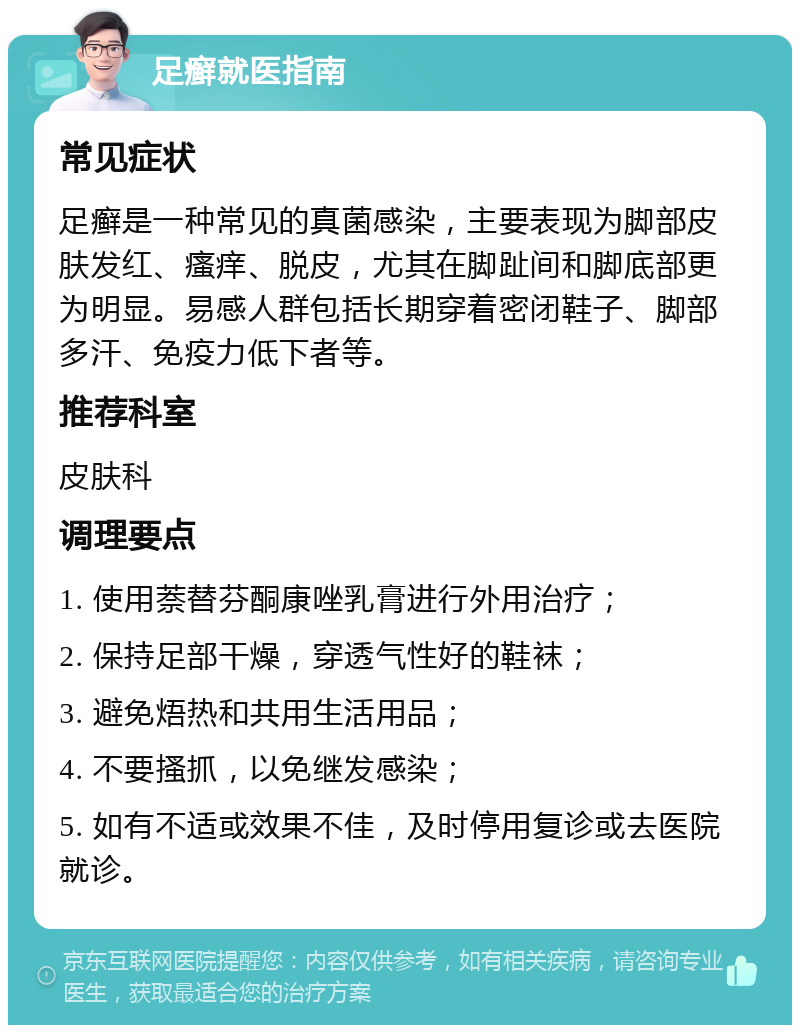 足癣就医指南 常见症状 足癣是一种常见的真菌感染，主要表现为脚部皮肤发红、瘙痒、脱皮，尤其在脚趾间和脚底部更为明显。易感人群包括长期穿着密闭鞋子、脚部多汗、免疫力低下者等。 推荐科室 皮肤科 调理要点 1. 使用萘替芬酮康唑乳膏进行外用治疗； 2. 保持足部干燥，穿透气性好的鞋袜； 3. 避免焐热和共用生活用品； 4. 不要搔抓，以免继发感染； 5. 如有不适或效果不佳，及时停用复诊或去医院就诊。