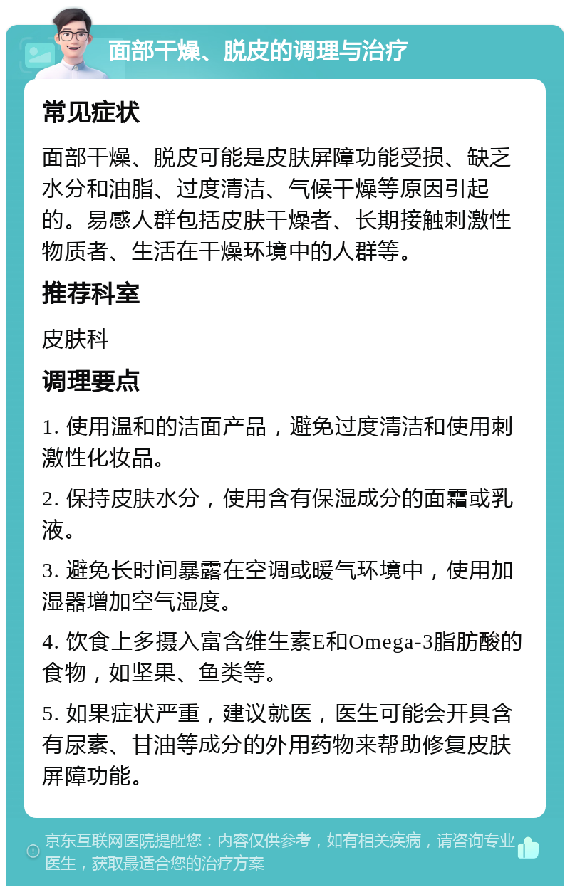 面部干燥、脱皮的调理与治疗 常见症状 面部干燥、脱皮可能是皮肤屏障功能受损、缺乏水分和油脂、过度清洁、气候干燥等原因引起的。易感人群包括皮肤干燥者、长期接触刺激性物质者、生活在干燥环境中的人群等。 推荐科室 皮肤科 调理要点 1. 使用温和的洁面产品，避免过度清洁和使用刺激性化妆品。 2. 保持皮肤水分，使用含有保湿成分的面霜或乳液。 3. 避免长时间暴露在空调或暖气环境中，使用加湿器增加空气湿度。 4. 饮食上多摄入富含维生素E和Omega-3脂肪酸的食物，如坚果、鱼类等。 5. 如果症状严重，建议就医，医生可能会开具含有尿素、甘油等成分的外用药物来帮助修复皮肤屏障功能。