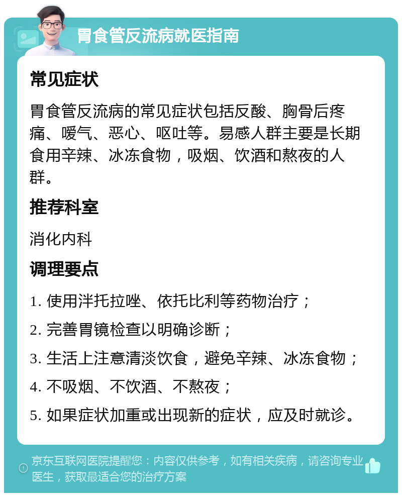 胃食管反流病就医指南 常见症状 胃食管反流病的常见症状包括反酸、胸骨后疼痛、嗳气、恶心、呕吐等。易感人群主要是长期食用辛辣、冰冻食物，吸烟、饮酒和熬夜的人群。 推荐科室 消化内科 调理要点 1. 使用泮托拉唑、依托比利等药物治疗； 2. 完善胃镜检查以明确诊断； 3. 生活上注意清淡饮食，避免辛辣、冰冻食物； 4. 不吸烟、不饮酒、不熬夜； 5. 如果症状加重或出现新的症状，应及时就诊。