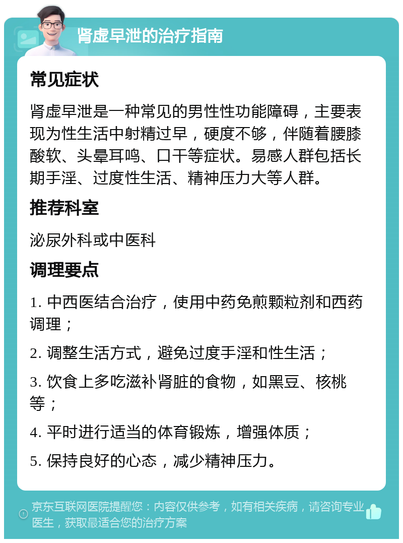 肾虚早泄的治疗指南 常见症状 肾虚早泄是一种常见的男性性功能障碍，主要表现为性生活中射精过早，硬度不够，伴随着腰膝酸软、头晕耳鸣、口干等症状。易感人群包括长期手淫、过度性生活、精神压力大等人群。 推荐科室 泌尿外科或中医科 调理要点 1. 中西医结合治疗，使用中药免煎颗粒剂和西药调理； 2. 调整生活方式，避免过度手淫和性生活； 3. 饮食上多吃滋补肾脏的食物，如黑豆、核桃等； 4. 平时进行适当的体育锻炼，增强体质； 5. 保持良好的心态，减少精神压力。