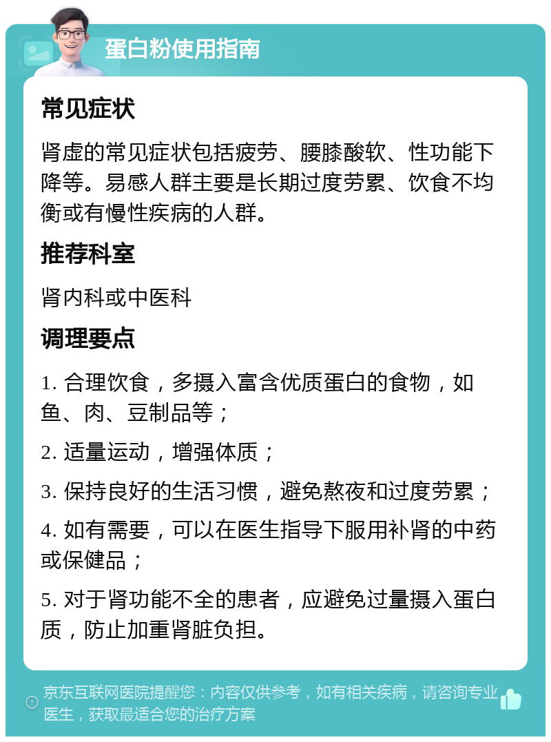 蛋白粉使用指南 常见症状 肾虚的常见症状包括疲劳、腰膝酸软、性功能下降等。易感人群主要是长期过度劳累、饮食不均衡或有慢性疾病的人群。 推荐科室 肾内科或中医科 调理要点 1. 合理饮食，多摄入富含优质蛋白的食物，如鱼、肉、豆制品等； 2. 适量运动，增强体质； 3. 保持良好的生活习惯，避免熬夜和过度劳累； 4. 如有需要，可以在医生指导下服用补肾的中药或保健品； 5. 对于肾功能不全的患者，应避免过量摄入蛋白质，防止加重肾脏负担。