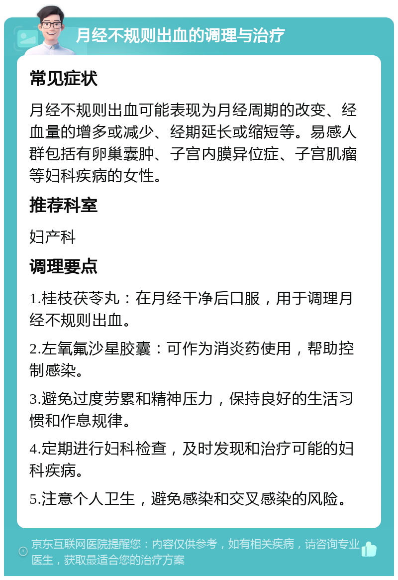 月经不规则出血的调理与治疗 常见症状 月经不规则出血可能表现为月经周期的改变、经血量的增多或减少、经期延长或缩短等。易感人群包括有卵巢囊肿、子宫内膜异位症、子宫肌瘤等妇科疾病的女性。 推荐科室 妇产科 调理要点 1.桂枝茯苓丸：在月经干净后口服，用于调理月经不规则出血。 2.左氧氟沙星胶囊：可作为消炎药使用，帮助控制感染。 3.避免过度劳累和精神压力，保持良好的生活习惯和作息规律。 4.定期进行妇科检查，及时发现和治疗可能的妇科疾病。 5.注意个人卫生，避免感染和交叉感染的风险。