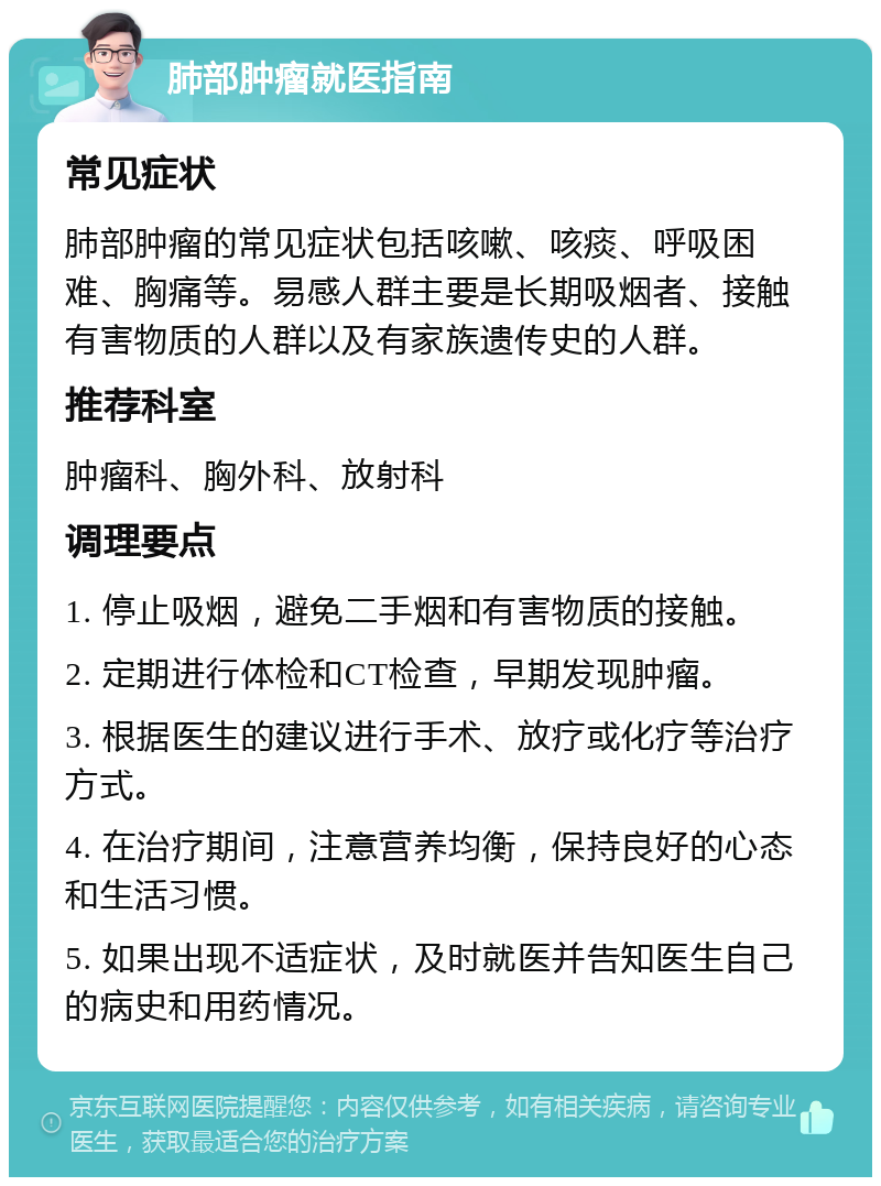 肺部肿瘤就医指南 常见症状 肺部肿瘤的常见症状包括咳嗽、咳痰、呼吸困难、胸痛等。易感人群主要是长期吸烟者、接触有害物质的人群以及有家族遗传史的人群。 推荐科室 肿瘤科、胸外科、放射科 调理要点 1. 停止吸烟，避免二手烟和有害物质的接触。 2. 定期进行体检和CT检查，早期发现肿瘤。 3. 根据医生的建议进行手术、放疗或化疗等治疗方式。 4. 在治疗期间，注意营养均衡，保持良好的心态和生活习惯。 5. 如果出现不适症状，及时就医并告知医生自己的病史和用药情况。