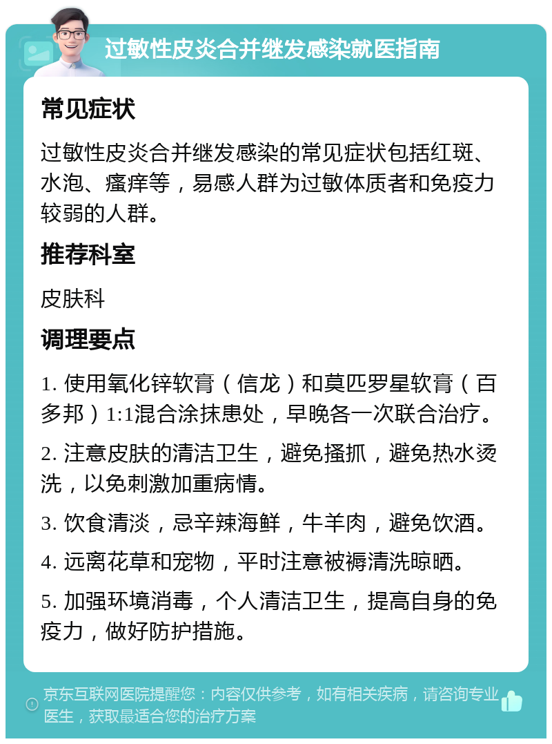 过敏性皮炎合并继发感染就医指南 常见症状 过敏性皮炎合并继发感染的常见症状包括红斑、水泡、瘙痒等，易感人群为过敏体质者和免疫力较弱的人群。 推荐科室 皮肤科 调理要点 1. 使用氧化锌软膏（信龙）和莫匹罗星软膏（百多邦）1:1混合涂抹患处，早晚各一次联合治疗。 2. 注意皮肤的清洁卫生，避免搔抓，避免热水烫洗，以免刺激加重病情。 3. 饮食清淡，忌辛辣海鲜，牛羊肉，避免饮酒。 4. 远离花草和宠物，平时注意被褥清洗晾晒。 5. 加强环境消毒，个人清洁卫生，提高自身的免疫力，做好防护措施。