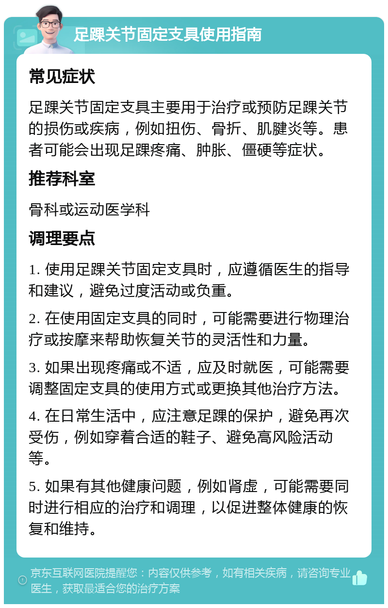 足踝关节固定支具使用指南 常见症状 足踝关节固定支具主要用于治疗或预防足踝关节的损伤或疾病，例如扭伤、骨折、肌腱炎等。患者可能会出现足踝疼痛、肿胀、僵硬等症状。 推荐科室 骨科或运动医学科 调理要点 1. 使用足踝关节固定支具时，应遵循医生的指导和建议，避免过度活动或负重。 2. 在使用固定支具的同时，可能需要进行物理治疗或按摩来帮助恢复关节的灵活性和力量。 3. 如果出现疼痛或不适，应及时就医，可能需要调整固定支具的使用方式或更换其他治疗方法。 4. 在日常生活中，应注意足踝的保护，避免再次受伤，例如穿着合适的鞋子、避免高风险活动等。 5. 如果有其他健康问题，例如肾虚，可能需要同时进行相应的治疗和调理，以促进整体健康的恢复和维持。