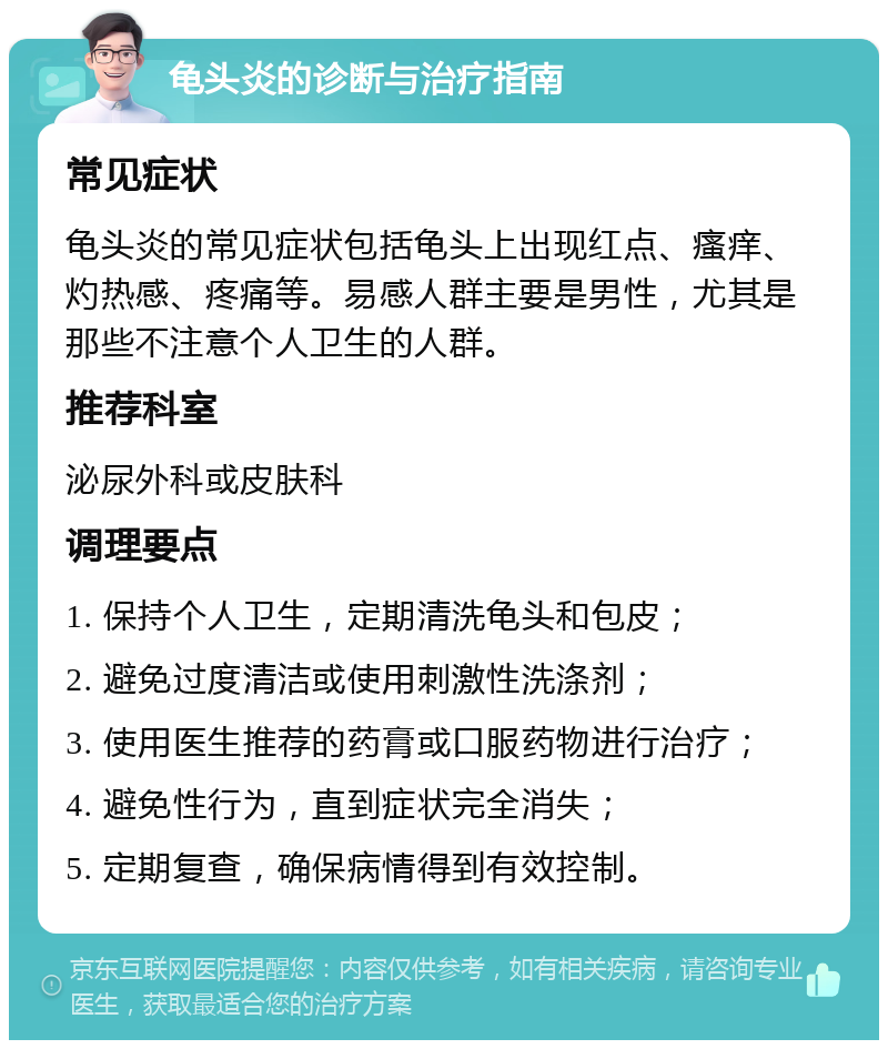 龟头炎的诊断与治疗指南 常见症状 龟头炎的常见症状包括龟头上出现红点、瘙痒、灼热感、疼痛等。易感人群主要是男性，尤其是那些不注意个人卫生的人群。 推荐科室 泌尿外科或皮肤科 调理要点 1. 保持个人卫生，定期清洗龟头和包皮； 2. 避免过度清洁或使用刺激性洗涤剂； 3. 使用医生推荐的药膏或口服药物进行治疗； 4. 避免性行为，直到症状完全消失； 5. 定期复查，确保病情得到有效控制。