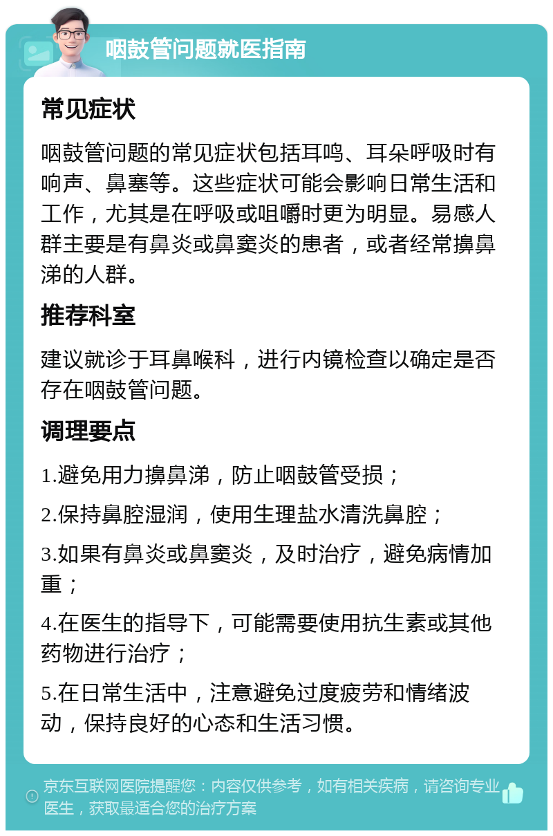 咽鼓管问题就医指南 常见症状 咽鼓管问题的常见症状包括耳鸣、耳朵呼吸时有响声、鼻塞等。这些症状可能会影响日常生活和工作，尤其是在呼吸或咀嚼时更为明显。易感人群主要是有鼻炎或鼻窦炎的患者，或者经常擤鼻涕的人群。 推荐科室 建议就诊于耳鼻喉科，进行内镜检查以确定是否存在咽鼓管问题。 调理要点 1.避免用力擤鼻涕，防止咽鼓管受损； 2.保持鼻腔湿润，使用生理盐水清洗鼻腔； 3.如果有鼻炎或鼻窦炎，及时治疗，避免病情加重； 4.在医生的指导下，可能需要使用抗生素或其他药物进行治疗； 5.在日常生活中，注意避免过度疲劳和情绪波动，保持良好的心态和生活习惯。