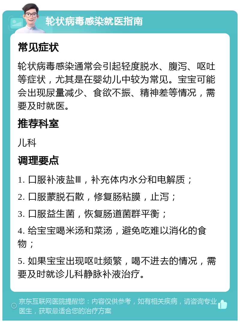 轮状病毒感染就医指南 常见症状 轮状病毒感染通常会引起轻度脱水、腹泻、呕吐等症状，尤其是在婴幼儿中较为常见。宝宝可能会出现尿量减少、食欲不振、精神差等情况，需要及时就医。 推荐科室 儿科 调理要点 1. 口服补液盐Ⅲ，补充体内水分和电解质； 2. 口服蒙脱石散，修复肠粘膜，止泻； 3. 口服益生菌，恢复肠道菌群平衡； 4. 给宝宝喝米汤和菜汤，避免吃难以消化的食物； 5. 如果宝宝出现呕吐频繁，喝不进去的情况，需要及时就诊儿科静脉补液治疗。