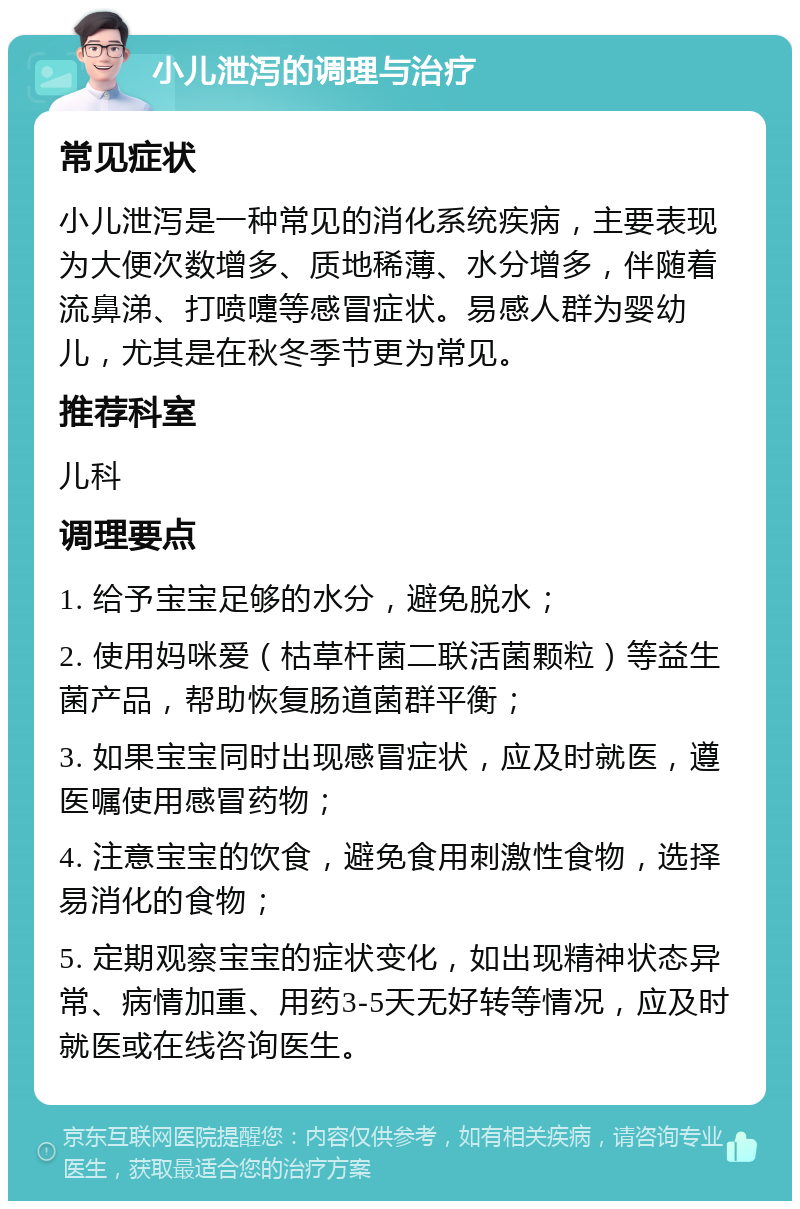 小儿泄泻的调理与治疗 常见症状 小儿泄泻是一种常见的消化系统疾病，主要表现为大便次数增多、质地稀薄、水分增多，伴随着流鼻涕、打喷嚏等感冒症状。易感人群为婴幼儿，尤其是在秋冬季节更为常见。 推荐科室 儿科 调理要点 1. 给予宝宝足够的水分，避免脱水； 2. 使用妈咪爱（枯草杆菌二联活菌颗粒）等益生菌产品，帮助恢复肠道菌群平衡； 3. 如果宝宝同时出现感冒症状，应及时就医，遵医嘱使用感冒药物； 4. 注意宝宝的饮食，避免食用刺激性食物，选择易消化的食物； 5. 定期观察宝宝的症状变化，如出现精神状态异常、病情加重、用药3-5天无好转等情况，应及时就医或在线咨询医生。