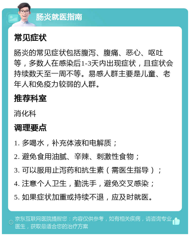 肠炎就医指南 常见症状 肠炎的常见症状包括腹泻、腹痛、恶心、呕吐等，多数人在感染后1-3天内出现症状，且症状会持续数天至一周不等。易感人群主要是儿童、老年人和免疫力较弱的人群。 推荐科室 消化科 调理要点 1. 多喝水，补充体液和电解质； 2. 避免食用油腻、辛辣、刺激性食物； 3. 可以服用止泻药和抗生素（需医生指导）； 4. 注意个人卫生，勤洗手，避免交叉感染； 5. 如果症状加重或持续不退，应及时就医。