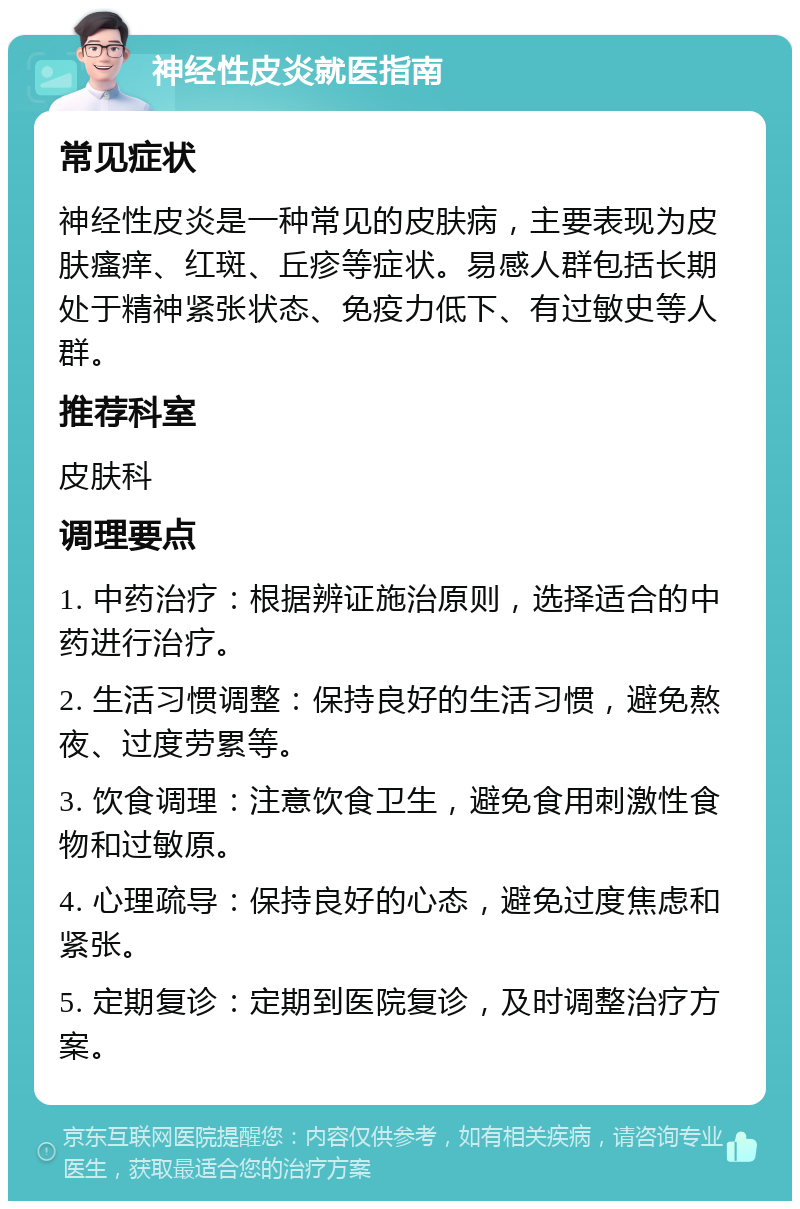 神经性皮炎就医指南 常见症状 神经性皮炎是一种常见的皮肤病，主要表现为皮肤瘙痒、红斑、丘疹等症状。易感人群包括长期处于精神紧张状态、免疫力低下、有过敏史等人群。 推荐科室 皮肤科 调理要点 1. 中药治疗：根据辨证施治原则，选择适合的中药进行治疗。 2. 生活习惯调整：保持良好的生活习惯，避免熬夜、过度劳累等。 3. 饮食调理：注意饮食卫生，避免食用刺激性食物和过敏原。 4. 心理疏导：保持良好的心态，避免过度焦虑和紧张。 5. 定期复诊：定期到医院复诊，及时调整治疗方案。