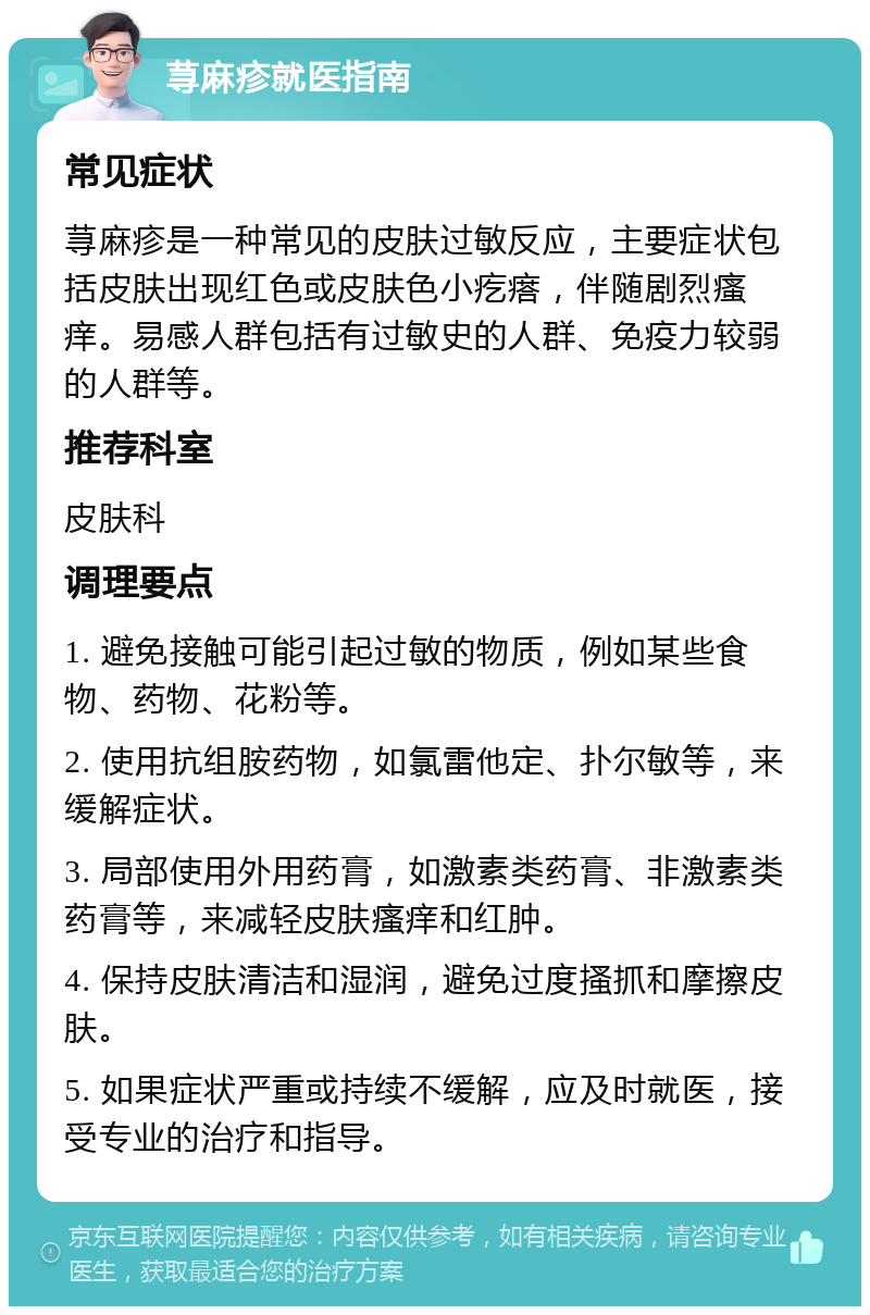 荨麻疹就医指南 常见症状 荨麻疹是一种常见的皮肤过敏反应，主要症状包括皮肤出现红色或皮肤色小疙瘩，伴随剧烈瘙痒。易感人群包括有过敏史的人群、免疫力较弱的人群等。 推荐科室 皮肤科 调理要点 1. 避免接触可能引起过敏的物质，例如某些食物、药物、花粉等。 2. 使用抗组胺药物，如氯雷他定、扑尔敏等，来缓解症状。 3. 局部使用外用药膏，如激素类药膏、非激素类药膏等，来减轻皮肤瘙痒和红肿。 4. 保持皮肤清洁和湿润，避免过度搔抓和摩擦皮肤。 5. 如果症状严重或持续不缓解，应及时就医，接受专业的治疗和指导。