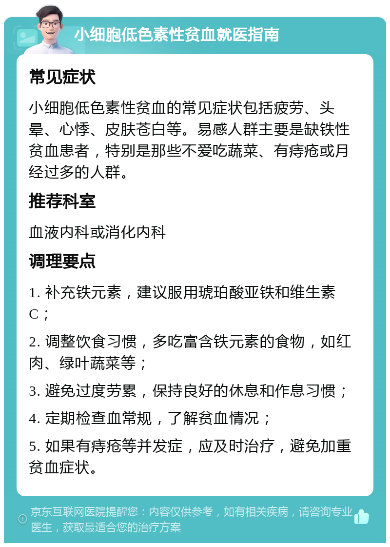 小细胞低色素性贫血就医指南 常见症状 小细胞低色素性贫血的常见症状包括疲劳、头晕、心悸、皮肤苍白等。易感人群主要是缺铁性贫血患者，特别是那些不爱吃蔬菜、有痔疮或月经过多的人群。 推荐科室 血液内科或消化内科 调理要点 1. 补充铁元素，建议服用琥珀酸亚铁和维生素C； 2. 调整饮食习惯，多吃富含铁元素的食物，如红肉、绿叶蔬菜等； 3. 避免过度劳累，保持良好的休息和作息习惯； 4. 定期检查血常规，了解贫血情况； 5. 如果有痔疮等并发症，应及时治疗，避免加重贫血症状。