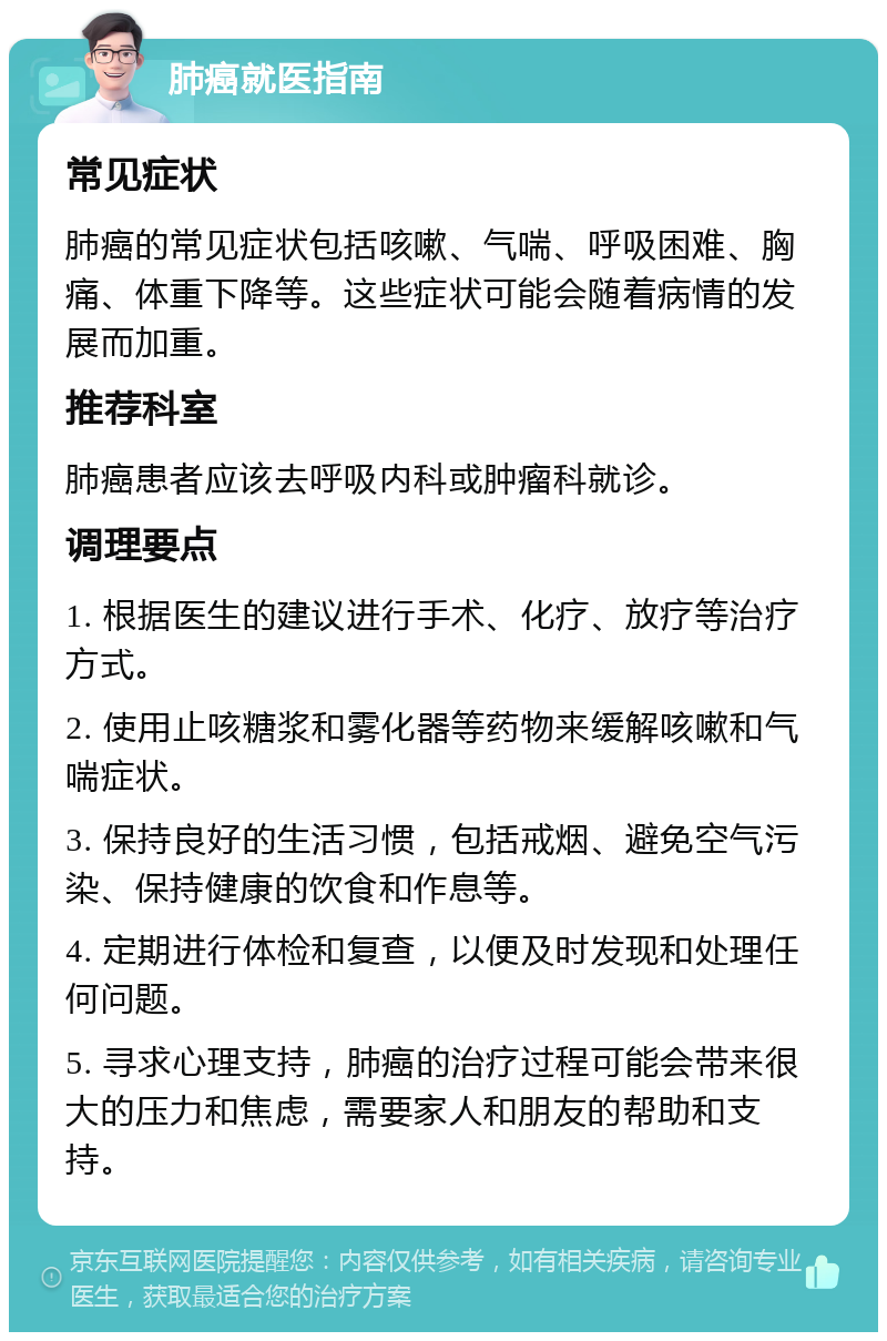 肺癌就医指南 常见症状 肺癌的常见症状包括咳嗽、气喘、呼吸困难、胸痛、体重下降等。这些症状可能会随着病情的发展而加重。 推荐科室 肺癌患者应该去呼吸内科或肿瘤科就诊。 调理要点 1. 根据医生的建议进行手术、化疗、放疗等治疗方式。 2. 使用止咳糖浆和雾化器等药物来缓解咳嗽和气喘症状。 3. 保持良好的生活习惯，包括戒烟、避免空气污染、保持健康的饮食和作息等。 4. 定期进行体检和复查，以便及时发现和处理任何问题。 5. 寻求心理支持，肺癌的治疗过程可能会带来很大的压力和焦虑，需要家人和朋友的帮助和支持。