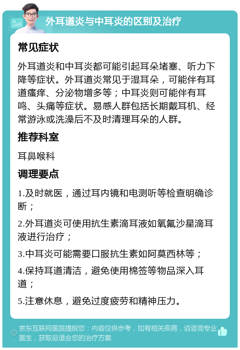 外耳道炎与中耳炎的区别及治疗 常见症状 外耳道炎和中耳炎都可能引起耳朵堵塞、听力下降等症状。外耳道炎常见于湿耳朵，可能伴有耳道瘙痒、分泌物增多等；中耳炎则可能伴有耳鸣、头痛等症状。易感人群包括长期戴耳机、经常游泳或洗澡后不及时清理耳朵的人群。 推荐科室 耳鼻喉科 调理要点 1.及时就医，通过耳内镜和电测听等检查明确诊断； 2.外耳道炎可使用抗生素滴耳液如氧氟沙星滴耳液进行治疗； 3.中耳炎可能需要口服抗生素如阿莫西林等； 4.保持耳道清洁，避免使用棉签等物品深入耳道； 5.注意休息，避免过度疲劳和精神压力。