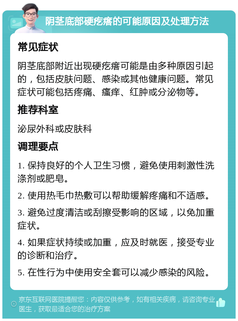 阴茎底部硬疙瘩的可能原因及处理方法 常见症状 阴茎底部附近出现硬疙瘩可能是由多种原因引起的，包括皮肤问题、感染或其他健康问题。常见症状可能包括疼痛、瘙痒、红肿或分泌物等。 推荐科室 泌尿外科或皮肤科 调理要点 1. 保持良好的个人卫生习惯，避免使用刺激性洗涤剂或肥皂。 2. 使用热毛巾热敷可以帮助缓解疼痛和不适感。 3. 避免过度清洁或刮擦受影响的区域，以免加重症状。 4. 如果症状持续或加重，应及时就医，接受专业的诊断和治疗。 5. 在性行为中使用安全套可以减少感染的风险。