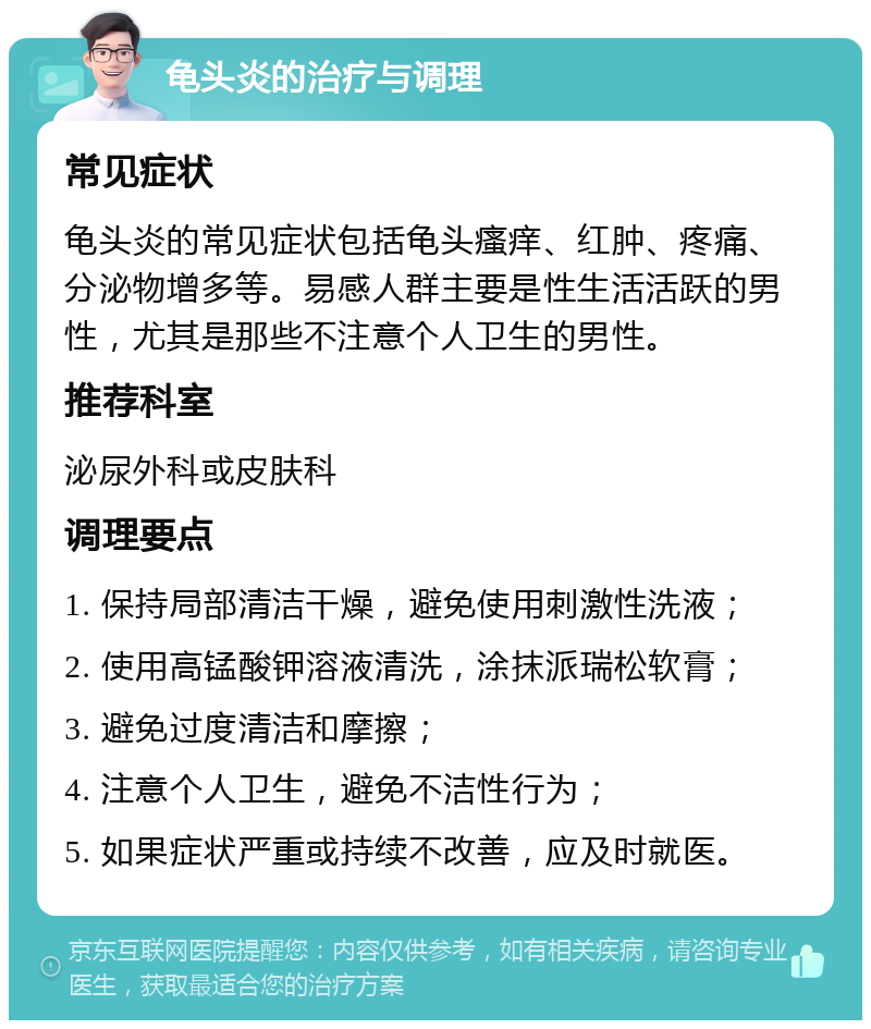 龟头炎的治疗与调理 常见症状 龟头炎的常见症状包括龟头瘙痒、红肿、疼痛、分泌物增多等。易感人群主要是性生活活跃的男性，尤其是那些不注意个人卫生的男性。 推荐科室 泌尿外科或皮肤科 调理要点 1. 保持局部清洁干燥，避免使用刺激性洗液； 2. 使用高锰酸钾溶液清洗，涂抹派瑞松软膏； 3. 避免过度清洁和摩擦； 4. 注意个人卫生，避免不洁性行为； 5. 如果症状严重或持续不改善，应及时就医。