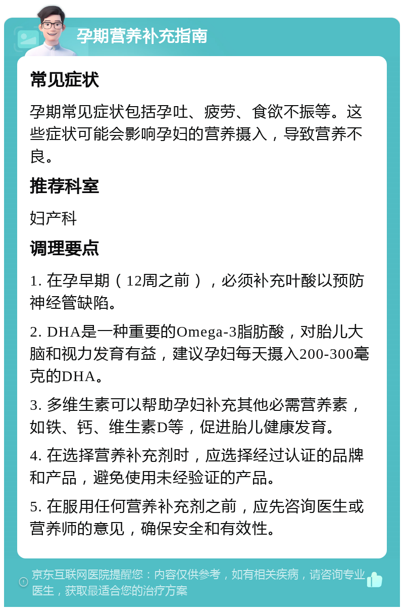 孕期营养补充指南 常见症状 孕期常见症状包括孕吐、疲劳、食欲不振等。这些症状可能会影响孕妇的营养摄入，导致营养不良。 推荐科室 妇产科 调理要点 1. 在孕早期（12周之前），必须补充叶酸以预防神经管缺陷。 2. DHA是一种重要的Omega-3脂肪酸，对胎儿大脑和视力发育有益，建议孕妇每天摄入200-300毫克的DHA。 3. 多维生素可以帮助孕妇补充其他必需营养素，如铁、钙、维生素D等，促进胎儿健康发育。 4. 在选择营养补充剂时，应选择经过认证的品牌和产品，避免使用未经验证的产品。 5. 在服用任何营养补充剂之前，应先咨询医生或营养师的意见，确保安全和有效性。