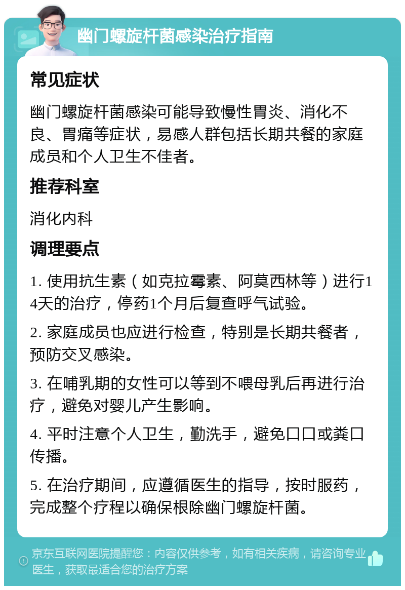 幽门螺旋杆菌感染治疗指南 常见症状 幽门螺旋杆菌感染可能导致慢性胃炎、消化不良、胃痛等症状，易感人群包括长期共餐的家庭成员和个人卫生不佳者。 推荐科室 消化内科 调理要点 1. 使用抗生素（如克拉霉素、阿莫西林等）进行14天的治疗，停药1个月后复查呼气试验。 2. 家庭成员也应进行检查，特别是长期共餐者，预防交叉感染。 3. 在哺乳期的女性可以等到不喂母乳后再进行治疗，避免对婴儿产生影响。 4. 平时注意个人卫生，勤洗手，避免口口或粪口传播。 5. 在治疗期间，应遵循医生的指导，按时服药，完成整个疗程以确保根除幽门螺旋杆菌。