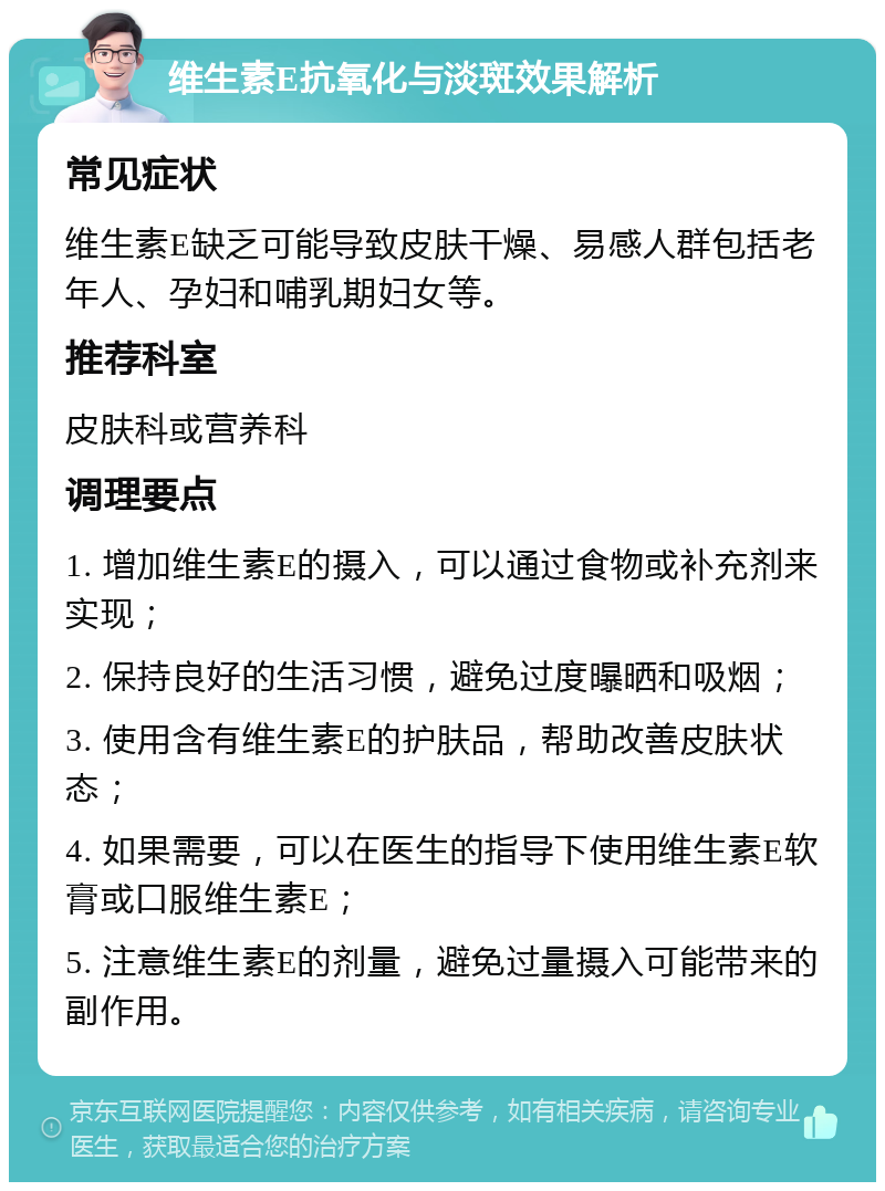 维生素E抗氧化与淡斑效果解析 常见症状 维生素E缺乏可能导致皮肤干燥、易感人群包括老年人、孕妇和哺乳期妇女等。 推荐科室 皮肤科或营养科 调理要点 1. 增加维生素E的摄入，可以通过食物或补充剂来实现； 2. 保持良好的生活习惯，避免过度曝晒和吸烟； 3. 使用含有维生素E的护肤品，帮助改善皮肤状态； 4. 如果需要，可以在医生的指导下使用维生素E软膏或口服维生素E； 5. 注意维生素E的剂量，避免过量摄入可能带来的副作用。