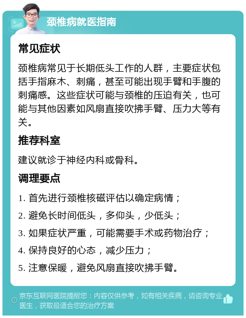 颈椎病就医指南 常见症状 颈椎病常见于长期低头工作的人群，主要症状包括手指麻木、刺痛，甚至可能出现手臂和手腹的刺痛感。这些症状可能与颈椎的压迫有关，也可能与其他因素如风扇直接吹拂手臂、压力大等有关。 推荐科室 建议就诊于神经内科或骨科。 调理要点 1. 首先进行颈椎核磁评估以确定病情； 2. 避免长时间低头，多仰头，少低头； 3. 如果症状严重，可能需要手术或药物治疗； 4. 保持良好的心态，减少压力； 5. 注意保暖，避免风扇直接吹拂手臂。