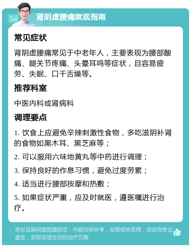 肾阴虚腰痛就医指南 常见症状 肾阴虚腰痛常见于中老年人，主要表现为腰部酸痛、腿关节疼痛、头晕耳鸣等症状，且容易疲劳、失眠、口干舌燥等。 推荐科室 中医内科或肾病科 调理要点 1. 饮食上应避免辛辣刺激性食物，多吃滋阴补肾的食物如黑木耳、黑芝麻等； 2. 可以服用六味地黄丸等中药进行调理； 3. 保持良好的作息习惯，避免过度劳累； 4. 适当进行腰部按摩和热敷； 5. 如果症状严重，应及时就医，遵医嘱进行治疗。