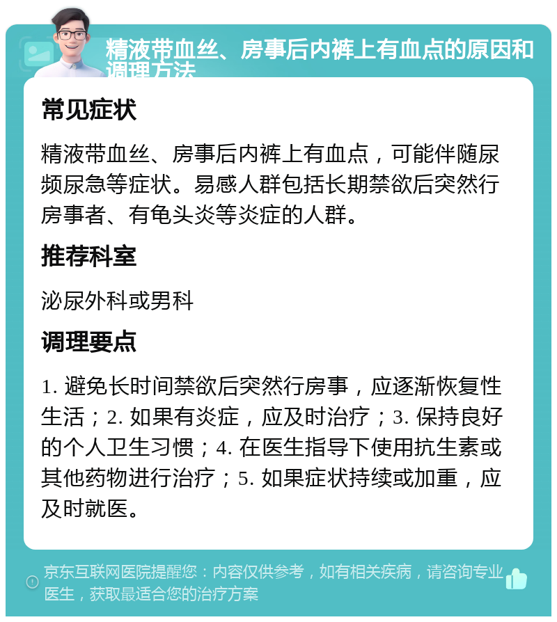 精液带血丝、房事后内裤上有血点的原因和调理方法 常见症状 精液带血丝、房事后内裤上有血点，可能伴随尿频尿急等症状。易感人群包括长期禁欲后突然行房事者、有龟头炎等炎症的人群。 推荐科室 泌尿外科或男科 调理要点 1. 避免长时间禁欲后突然行房事，应逐渐恢复性生活；2. 如果有炎症，应及时治疗；3. 保持良好的个人卫生习惯；4. 在医生指导下使用抗生素或其他药物进行治疗；5. 如果症状持续或加重，应及时就医。