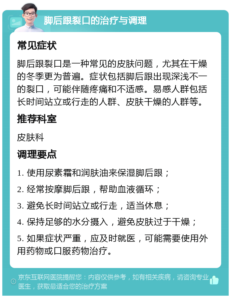 脚后跟裂口的治疗与调理 常见症状 脚后跟裂口是一种常见的皮肤问题，尤其在干燥的冬季更为普遍。症状包括脚后跟出现深浅不一的裂口，可能伴随疼痛和不适感。易感人群包括长时间站立或行走的人群、皮肤干燥的人群等。 推荐科室 皮肤科 调理要点 1. 使用尿素霜和润肤油来保湿脚后跟； 2. 经常按摩脚后跟，帮助血液循环； 3. 避免长时间站立或行走，适当休息； 4. 保持足够的水分摄入，避免皮肤过于干燥； 5. 如果症状严重，应及时就医，可能需要使用外用药物或口服药物治疗。