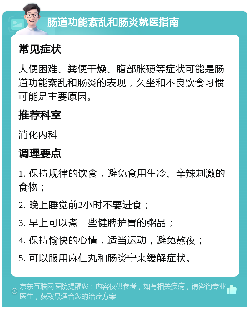 肠道功能紊乱和肠炎就医指南 常见症状 大便困难、粪便干燥、腹部胀硬等症状可能是肠道功能紊乱和肠炎的表现，久坐和不良饮食习惯可能是主要原因。 推荐科室 消化内科 调理要点 1. 保持规律的饮食，避免食用生冷、辛辣刺激的食物； 2. 晚上睡觉前2小时不要进食； 3. 早上可以煮一些健脾护胃的粥品； 4. 保持愉快的心情，适当运动，避免熬夜； 5. 可以服用麻仁丸和肠炎宁来缓解症状。