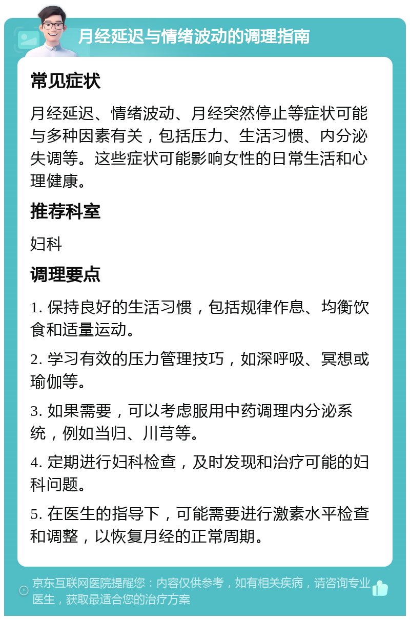 月经延迟与情绪波动的调理指南 常见症状 月经延迟、情绪波动、月经突然停止等症状可能与多种因素有关，包括压力、生活习惯、内分泌失调等。这些症状可能影响女性的日常生活和心理健康。 推荐科室 妇科 调理要点 1. 保持良好的生活习惯，包括规律作息、均衡饮食和适量运动。 2. 学习有效的压力管理技巧，如深呼吸、冥想或瑜伽等。 3. 如果需要，可以考虑服用中药调理内分泌系统，例如当归、川芎等。 4. 定期进行妇科检查，及时发现和治疗可能的妇科问题。 5. 在医生的指导下，可能需要进行激素水平检查和调整，以恢复月经的正常周期。