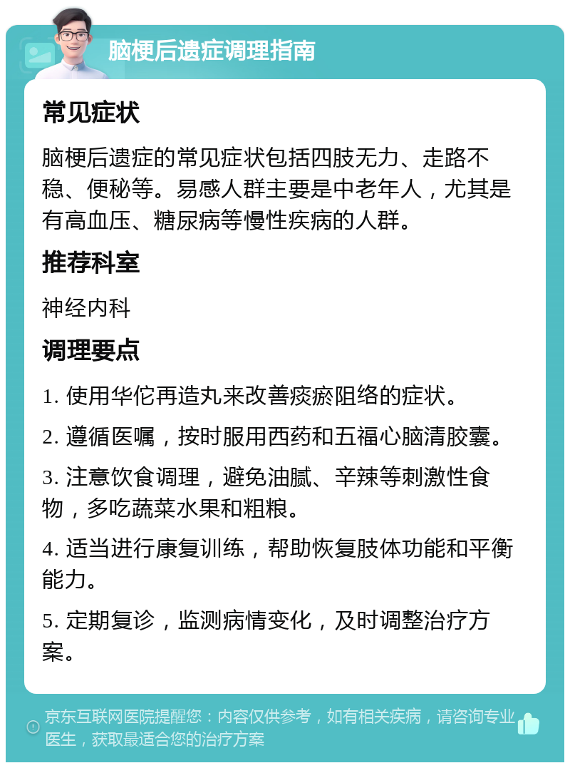 脑梗后遗症调理指南 常见症状 脑梗后遗症的常见症状包括四肢无力、走路不稳、便秘等。易感人群主要是中老年人，尤其是有高血压、糖尿病等慢性疾病的人群。 推荐科室 神经内科 调理要点 1. 使用华佗再造丸来改善痰瘀阻络的症状。 2. 遵循医嘱，按时服用西药和五福心脑清胶囊。 3. 注意饮食调理，避免油腻、辛辣等刺激性食物，多吃蔬菜水果和粗粮。 4. 适当进行康复训练，帮助恢复肢体功能和平衡能力。 5. 定期复诊，监测病情变化，及时调整治疗方案。