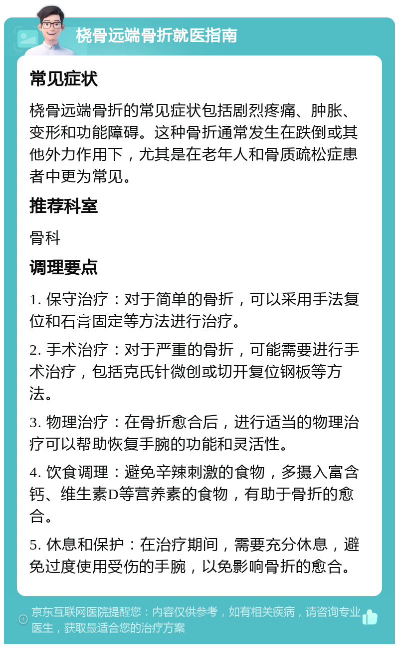 桡骨远端骨折就医指南 常见症状 桡骨远端骨折的常见症状包括剧烈疼痛、肿胀、变形和功能障碍。这种骨折通常发生在跌倒或其他外力作用下，尤其是在老年人和骨质疏松症患者中更为常见。 推荐科室 骨科 调理要点 1. 保守治疗：对于简单的骨折，可以采用手法复位和石膏固定等方法进行治疗。 2. 手术治疗：对于严重的骨折，可能需要进行手术治疗，包括克氏针微创或切开复位钢板等方法。 3. 物理治疗：在骨折愈合后，进行适当的物理治疗可以帮助恢复手腕的功能和灵活性。 4. 饮食调理：避免辛辣刺激的食物，多摄入富含钙、维生素D等营养素的食物，有助于骨折的愈合。 5. 休息和保护：在治疗期间，需要充分休息，避免过度使用受伤的手腕，以免影响骨折的愈合。