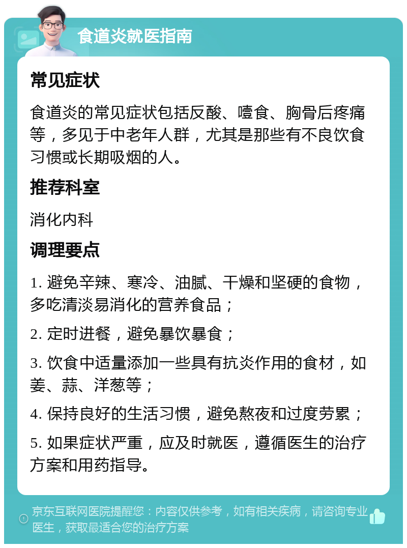 食道炎就医指南 常见症状 食道炎的常见症状包括反酸、噎食、胸骨后疼痛等，多见于中老年人群，尤其是那些有不良饮食习惯或长期吸烟的人。 推荐科室 消化内科 调理要点 1. 避免辛辣、寒冷、油腻、干燥和坚硬的食物，多吃清淡易消化的营养食品； 2. 定时进餐，避免暴饮暴食； 3. 饮食中适量添加一些具有抗炎作用的食材，如姜、蒜、洋葱等； 4. 保持良好的生活习惯，避免熬夜和过度劳累； 5. 如果症状严重，应及时就医，遵循医生的治疗方案和用药指导。