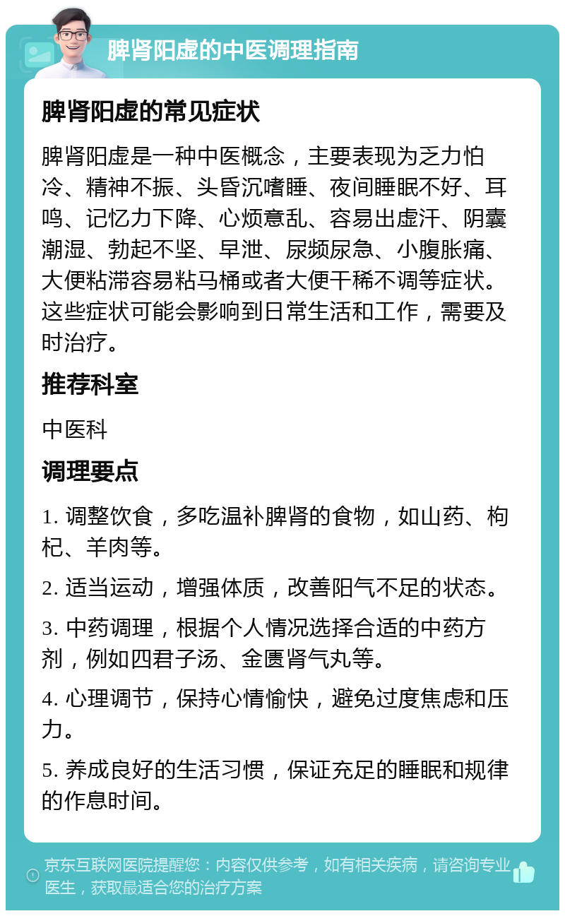 脾肾阳虚的中医调理指南 脾肾阳虚的常见症状 脾肾阳虚是一种中医概念，主要表现为乏力怕冷、精神不振、头昏沉嗜睡、夜间睡眠不好、耳鸣、记忆力下降、心烦意乱、容易出虚汗、阴囊潮湿、勃起不坚、早泄、尿频尿急、小腹胀痛、大便粘滞容易粘马桶或者大便干稀不调等症状。这些症状可能会影响到日常生活和工作，需要及时治疗。 推荐科室 中医科 调理要点 1. 调整饮食，多吃温补脾肾的食物，如山药、枸杞、羊肉等。 2. 适当运动，增强体质，改善阳气不足的状态。 3. 中药调理，根据个人情况选择合适的中药方剂，例如四君子汤、金匮肾气丸等。 4. 心理调节，保持心情愉快，避免过度焦虑和压力。 5. 养成良好的生活习惯，保证充足的睡眠和规律的作息时间。