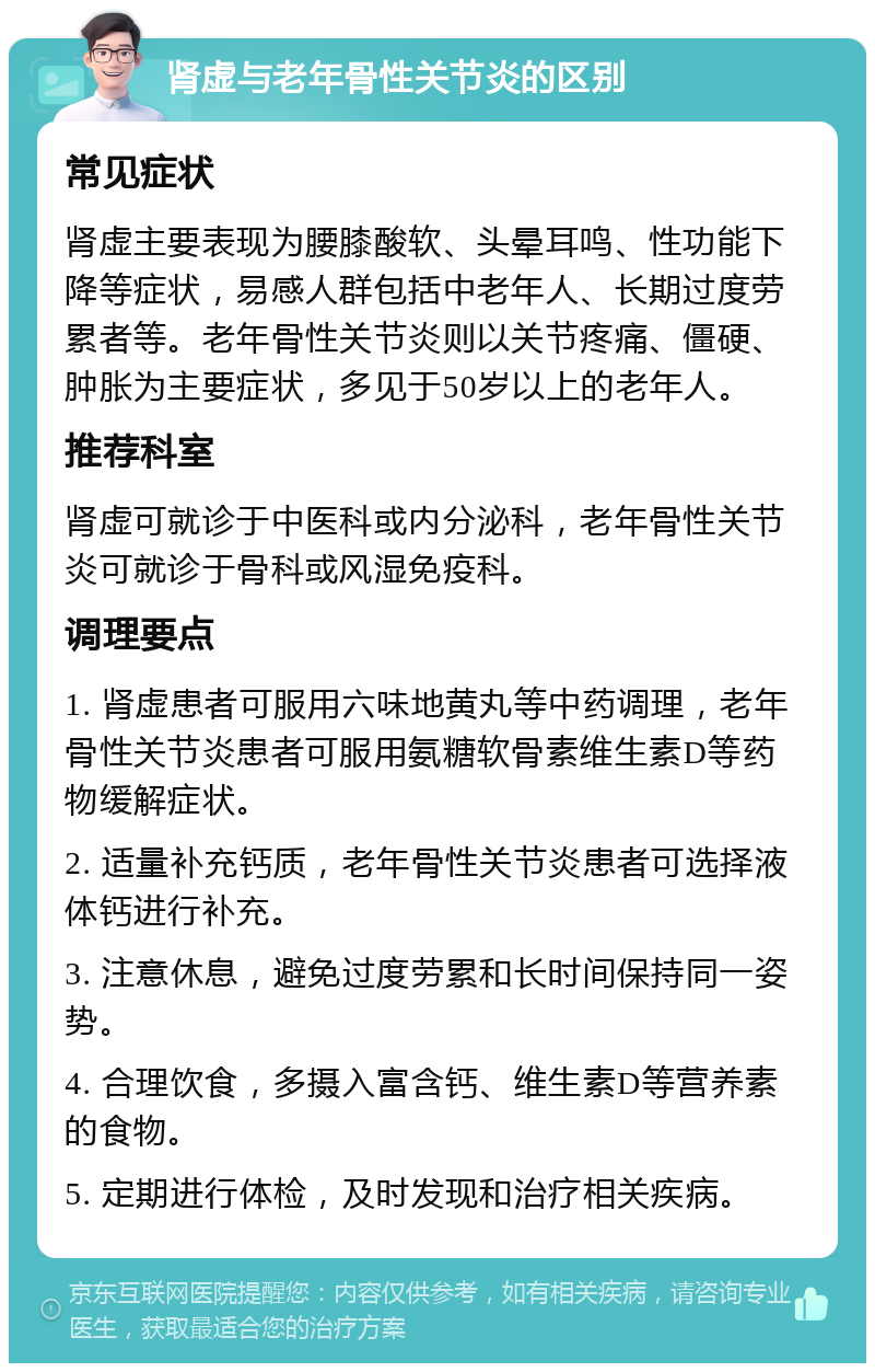 肾虚与老年骨性关节炎的区别 常见症状 肾虚主要表现为腰膝酸软、头晕耳鸣、性功能下降等症状，易感人群包括中老年人、长期过度劳累者等。老年骨性关节炎则以关节疼痛、僵硬、肿胀为主要症状，多见于50岁以上的老年人。 推荐科室 肾虚可就诊于中医科或内分泌科，老年骨性关节炎可就诊于骨科或风湿免疫科。 调理要点 1. 肾虚患者可服用六味地黄丸等中药调理，老年骨性关节炎患者可服用氨糖软骨素维生素D等药物缓解症状。 2. 适量补充钙质，老年骨性关节炎患者可选择液体钙进行补充。 3. 注意休息，避免过度劳累和长时间保持同一姿势。 4. 合理饮食，多摄入富含钙、维生素D等营养素的食物。 5. 定期进行体检，及时发现和治疗相关疾病。