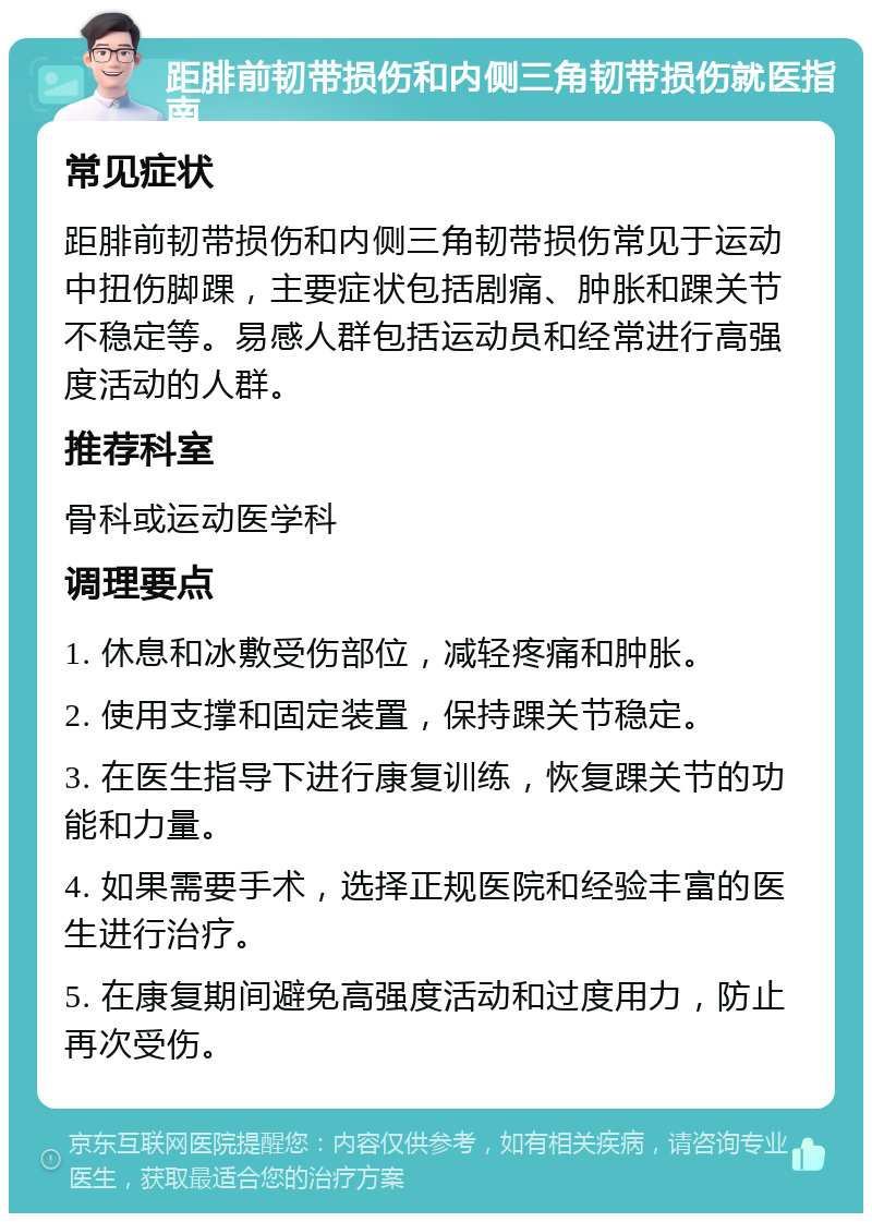 距腓前韧带损伤和内侧三角韧带损伤就医指南 常见症状 距腓前韧带损伤和内侧三角韧带损伤常见于运动中扭伤脚踝，主要症状包括剧痛、肿胀和踝关节不稳定等。易感人群包括运动员和经常进行高强度活动的人群。 推荐科室 骨科或运动医学科 调理要点 1. 休息和冰敷受伤部位，减轻疼痛和肿胀。 2. 使用支撑和固定装置，保持踝关节稳定。 3. 在医生指导下进行康复训练，恢复踝关节的功能和力量。 4. 如果需要手术，选择正规医院和经验丰富的医生进行治疗。 5. 在康复期间避免高强度活动和过度用力，防止再次受伤。